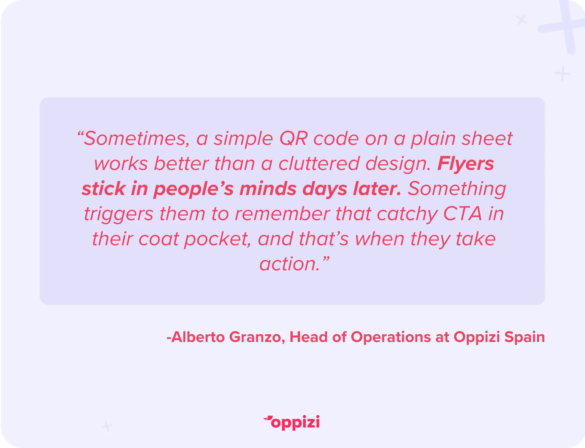 “Sometimes, a simple QR code on a plain sheet works better than a cluttered design. Flyers stick in people’s minds days later. Something triggers them to remember that catchy CTA in their coat pocket, and that’s when they take action.” - Alberto Granzo, Head of Operations at Oppizi Spain