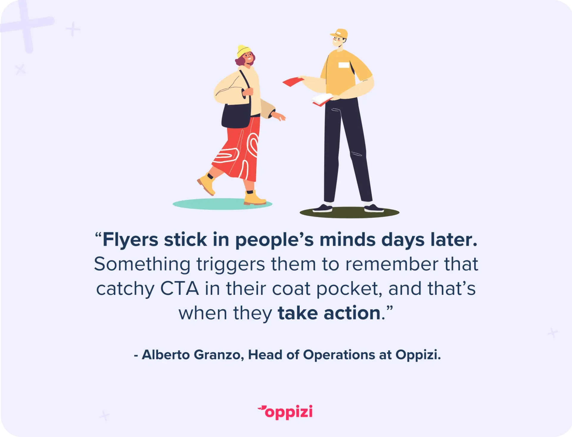 According to Alberto Granzo, Head of Operations at Oppizi, “Flyers stick in people’s minds days later. Something triggers them to remember that catchy CTA in their coat pocket, and that’s when they take action.”