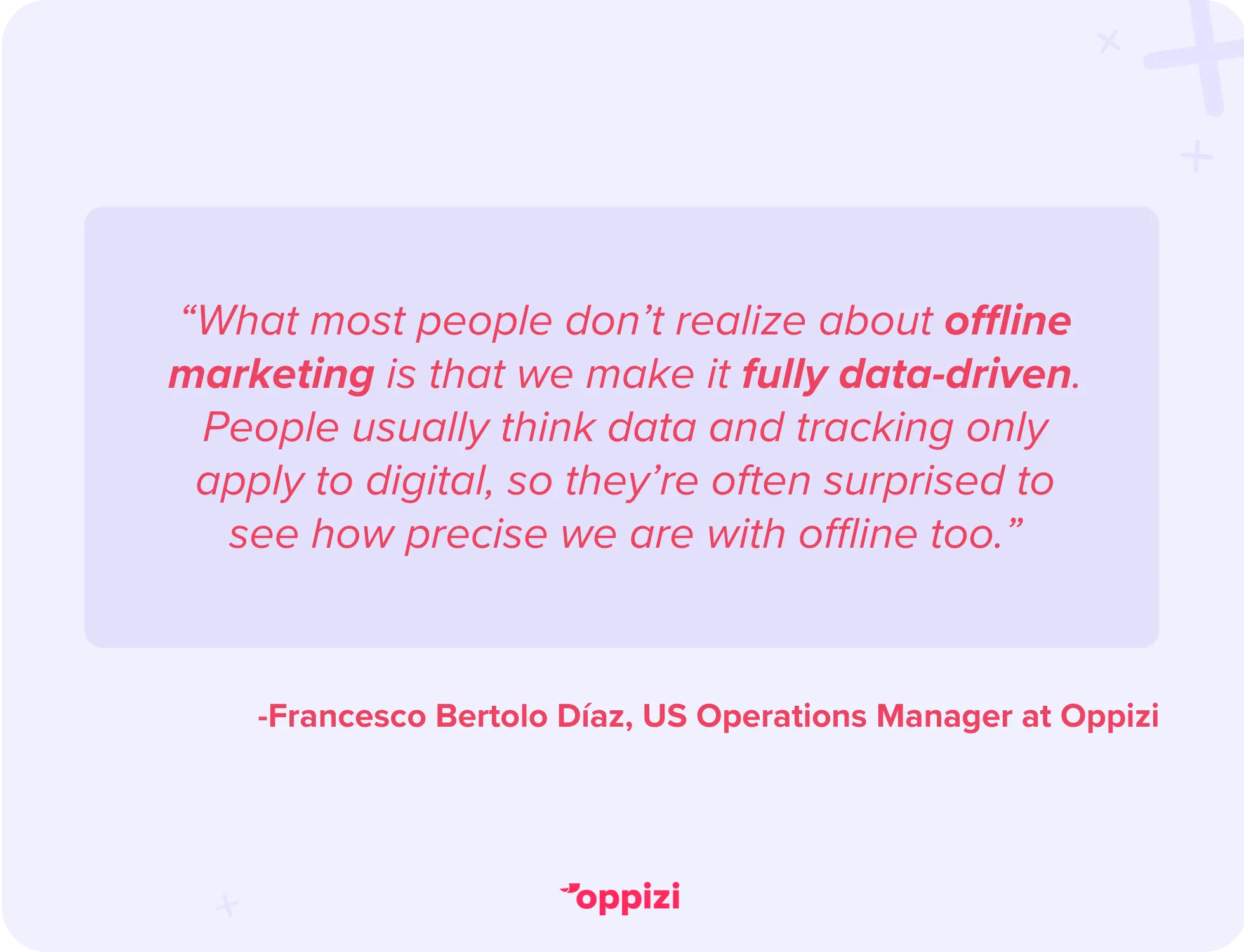 “What most people don’t realize about offline marketing is that we make it fully data-driven. People usually think data and tracking only apply to digital, so they’re often surprised to see how precise we are with offline too.” - Francesco Bertolo Díaz, US Operations Manager at Oppizi